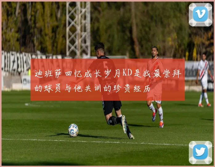 迪班萨回忆成长岁月KD是我最崇拜的球员与他共训的珍贵经历