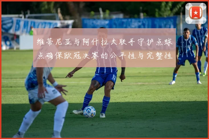 维蒂尼亚与阿什拉夫联手守护点球点确保欧冠决赛的公平性与完整性