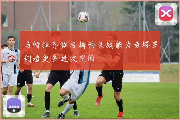 马特拉齐称与梅西共战能为劳塔罗创造更多进攻空间