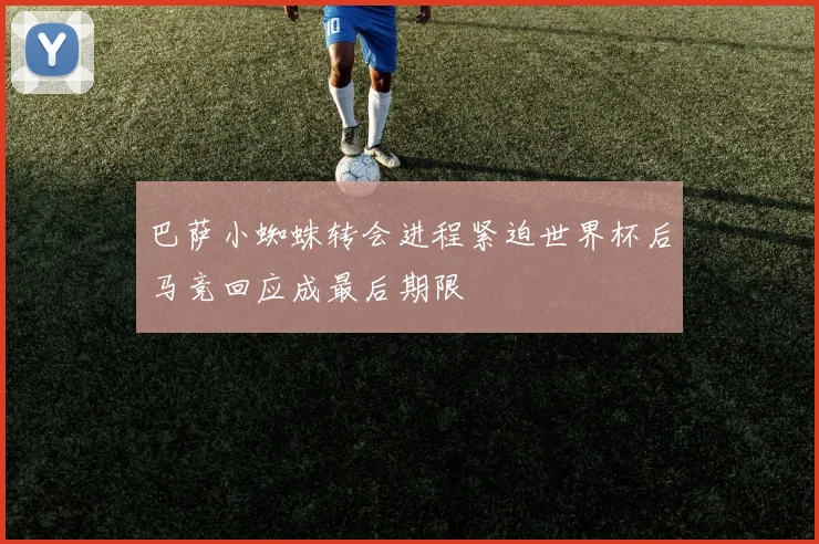 巴萨小蜘蛛转会进程紧迫世界杯后马竞回应成最后期限