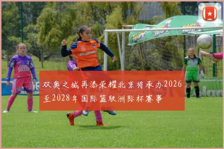 双奥之城再添荣耀北京将承办2026至2028年国际篮联洲际杯赛事
