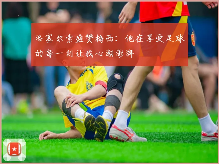 洛塞尔索盛赞梅西：他在享受足球的每一刻让我心潮澎湃