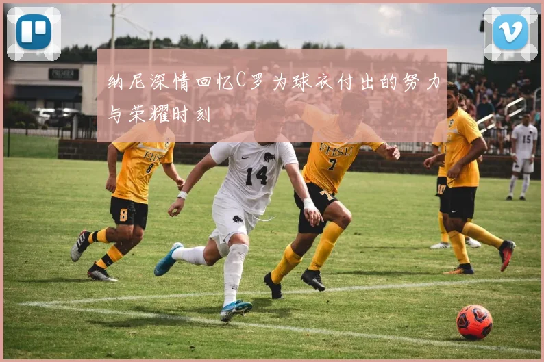 纳尼深情回忆C罗为球衣付出的努力与荣耀时刻