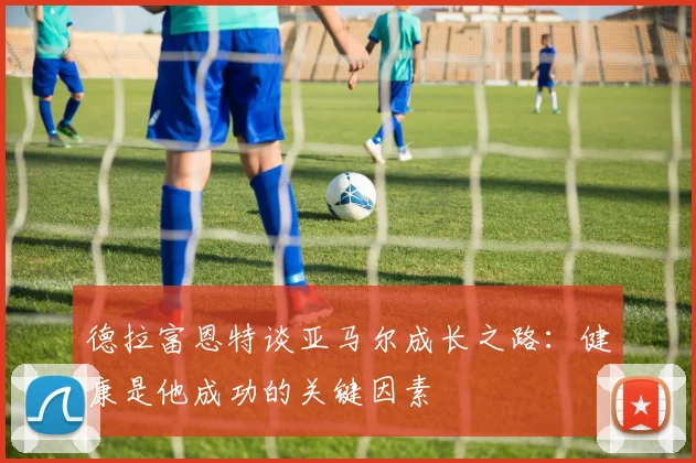 德拉富恩特谈亚马尔成长之路：健康是他成功的关键因素