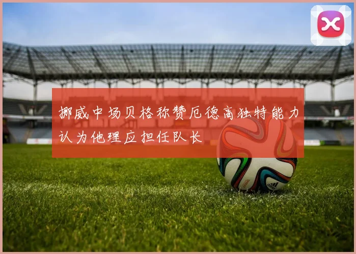 挪威中场贝格称赞厄德高独特能力认为他理应担任队长