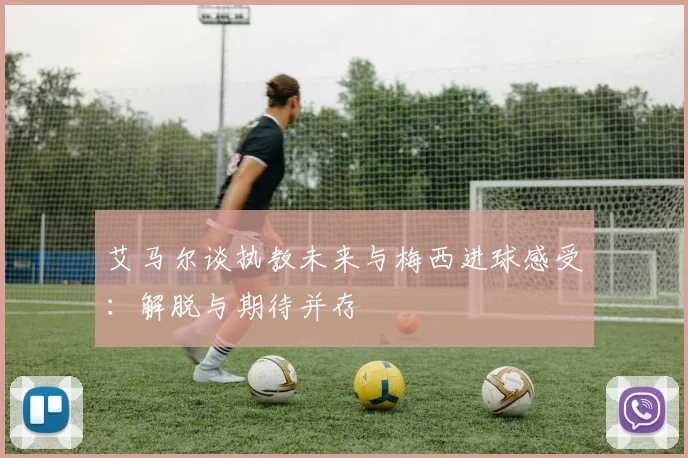 艾马尔谈执教未来与梅西进球感受：解脱与期待并存