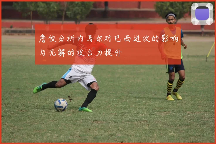 詹俊分析内马尔对巴西进攻的影响与无解的攻击力提升
