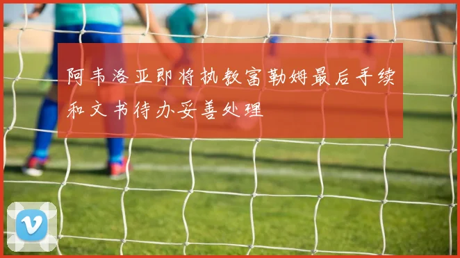 阿韦洛亚即将执教富勒姆最后手续和文书待办妥善处理