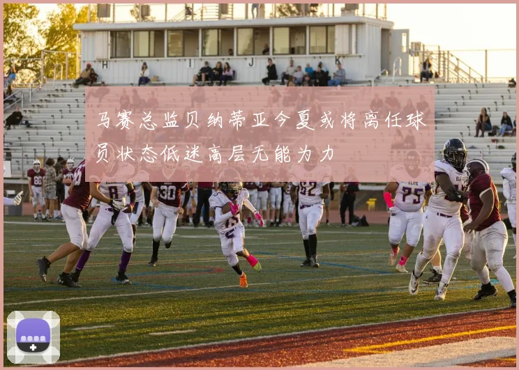 马赛总监贝纳蒂亚今夏或将离任球员状态低迷高层无能为力