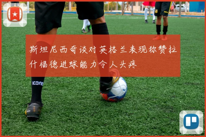 斯坦尼西奇谈对英格兰表现称赞拉什福德进球能力令人头疼