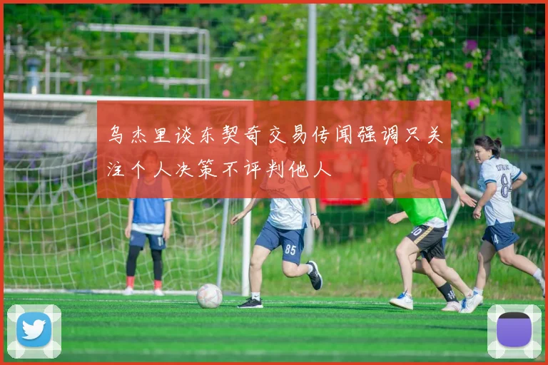 乌杰里谈东契奇交易传闻强调只关注个人决策不评判他人
