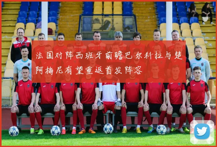 法国对阵西班牙前瞻巴尔科拉与楚阿梅尼有望重返首发阵容