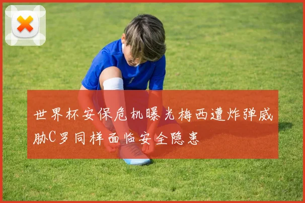 世界杯安保危机曝光梅西遭炸弹威胁C罗同样面临安全隐患