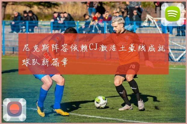 尼克斯阵容依赖CJ激活土豪线成就球队新篇章