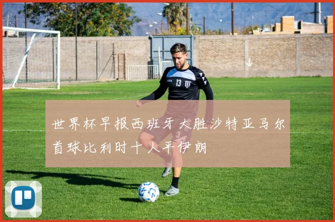 世界杯早报西班牙大胜沙特亚马尔首球比利时十人平伊朗