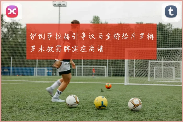 铲倒萨拉赫引争议马金桥怒斥罗梅罗未被罚牌实在离谱