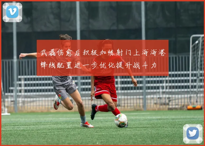 武磊伤愈后积极加练射门上海海港锋线配置进一步优化提升战斗力