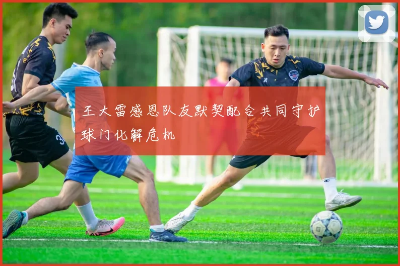 王大雷感恩队友默契配合共同守护球门化解危机